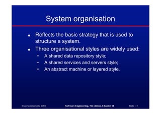 ©Ian Sommerville 2004 Software Engineering, 7th edition. Chapter 11 Slide 17
System organisation
● Reflects the basic strategy that is used to
structure a system.
● Three organisational styles are widely used:
• A shared data repository style;
• A shared services and servers style;
• An abstract machine or layered style.
 
