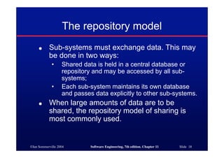 ©Ian Sommerville 2004 Software Engineering, 7th edition. Chapter 11 Slide 18
The repository model
● Sub-systems must exchange data. This may
be done in two ways:
• Shared data is held in a central database or
repository and may be accessed by all sub-
systems;
• Each sub-system maintains its own database
and passes data explicitly to other sub-systems.
● When large amounts of data are to be
shared, the repository model of sharing is
most commonly used.
 