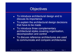 ©Ian Sommerville 2004 Software Engineering, 7th edition. Chapter 11 Slide 2
Objectives
● To introduce architectural design and to
discuss its importance
● To explain the architectural design decisions
that have to be made
● To introduce three complementary
architectural styles covering organisation,
decomposition and control
● To discuss reference architectures are used
to communicate and compare architectures
 