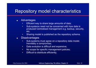 ©Ian Sommerville 2004 Software Engineering, 7th edition. Chapter 11 Slide 20
Repository model characteristics
● Advantages
• Efficient way to share large amounts of data;
• Sub-systems need not be concerned with how data is
produced Centralised management e.g. backup, security,
etc.
• Sharing model is published as the repository schema.
● Disadvantages
• Sub-systems must agree on a repository data model.
Inevitably a compromise;
• Data evolution is difficult and expensive;
• No scope for specific management policies;
• Difficult to distribute efficiently.
 