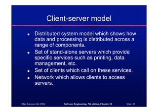 ©Ian Sommerville 2004 Software Engineering, 7th edition. Chapter 11 Slide 21
Client-server model
● Distributed system model which shows how
data and processing is distributed across a
range of components.
● Set of stand-alone servers which provide
specific services such as printing, data
management, etc.
● Set of clients which call on these services.
● Network which allows clients to access
servers.
 