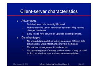 ©Ian Sommerville 2004 Software Engineering, 7th edition. Chapter 11 Slide 23
Client-server characteristics
● Advantages
• Distribution of data is straightforward;
• Makes effective use of networked systems. May require
cheaper hardware;
• Easy to add new servers or upgrade existing servers.
● Disadvantages
• No shared data model so sub-systems use different data
organisation. Data interchange may be inefficient;
• Redundant management in each server;
• No central register of names and services - it may be hard
to find out what servers and services are available.
 