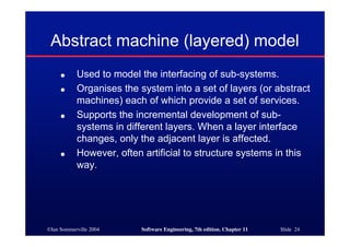©Ian Sommerville 2004 Software Engineering, 7th edition. Chapter 11 Slide 24
Abstract machine (layered) model
● Used to model the interfacing of sub-systems.
● Organises the system into a set of layers (or abstract
machines) each of which provide a set of services.
● Supports the incremental development of sub-
systems in different layers. When a layer interface
changes, only the adjacent layer is affected.
● However, often artificial to structure systems in this
way.
 
