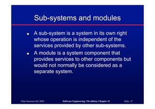 ©Ian Sommerville 2004 Software Engineering, 7th edition. Chapter 11 Slide 27
Sub-systems and modules
● A sub-system is a system in its own right
whose operation is independent of the
services provided by other sub-systems.
● A module is a system component that
provides services to other components but
would not normally be considered as a
separate system.
 