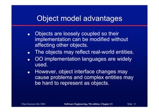 ©Ian Sommerville 2004 Software Engineering, 7th edition. Chapter 11 Slide 31
Object model advantages
● Objects are loosely coupled so their
implementation can be modified without
affecting other objects.
● The objects may reflect real-world entities.
● OO implementation languages are widely
used.
● However, object interface changes may
cause problems and complex entities may
be hard to represent as objects.
 