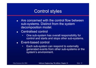 ©Ian Sommerville 2004 Software Engineering, 7th edition. Chapter 11 Slide 35
Control styles
● Are concerned with the control flow between
sub-systems. Distinct from the system
decomposition model.
● Centralised control
• One sub-system has overall responsibility for
control and starts and stops other sub-systems.
● Event-based control
• Each sub-system can respond to externally
generated events from other sub-systems or the
system’s environment.
 