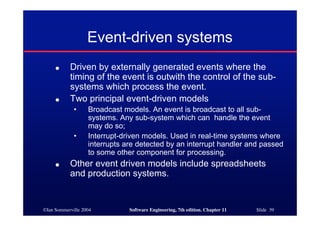 ©Ian Sommerville 2004 Software Engineering, 7th edition. Chapter 11 Slide 39
Event-driven systems
● Driven by externally generated events where the
timing of the event is outwith the control of the sub-
systems which process the event.
● Two principal event-driven models
• Broadcast models. An event is broadcast to all sub-
systems. Any sub-system which can handle the event
may do so;
• Interrupt-driven models. Used in real-time systems where
interrupts are detected by an interrupt handler and passed
to some other component for processing.
● Other event driven models include spreadsheets
and production systems.
 