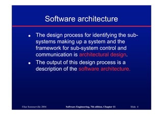 ©Ian Sommerville 2004 Software Engineering, 7th edition. Chapter 11 Slide 4
Software architecture
● The design process for identifying the sub-
systems making up a system and the
framework for sub-system control and
communication is architectural design.
● The output of this design process is a
description of the software architecture.
 
