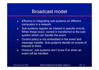 ©Ian Sommerville 2004 Software Engineering, 7th edition. Chapter 11 Slide 40
Broadcast model
● Effective in integrating sub-systems on different
computers in a network.
● Sub-systems register an interest in specific events.
When these occur, control is transferred to the sub-
system which can handle the event.
● Control policy is not embedded in the event and
message handler. Sub-systems decide on events of
interest to them.
● However, sub-systems don’t know if or when an
event will be handled.
 