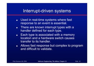 ©Ian Sommerville 2004 Software Engineering, 7th edition. Chapter 11 Slide 42
Interrupt-driven systems
● Used in real-time systems where fast
response to an event is essential.
● There are known interrupt types with a
handler defined for each type.
● Each type is associated with a memory
location and a hardware switch causes
transfer to its handler.
● Allows fast response but complex to program
and difficult to validate.
 