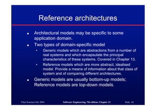 ©Ian Sommerville 2004 Software Engineering, 7th edition. Chapter 11 Slide 44
Reference architectures
● Architectural models may be specific to some
application domain.
● Two types of domain-specific model
• Generic models which are abstractions from a number of
real systems and which encapsulate the principal
characteristics of these systems. Covered in Chapter 13.
• Reference models which are more abstract, idealised
model. Provide a means of information about that class of
system and of comparing different architectures.
● Generic models are usually bottom-up models;
Reference models are top-down models.
 
