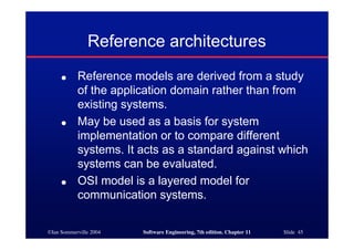 ©Ian Sommerville 2004 Software Engineering, 7th edition. Chapter 11 Slide 45
Reference architectures
● Reference models are derived from a study
of the application domain rather than from
existing systems.
● May be used as a basis for system
implementation or to compare different
systems. It acts as a standard against which
systems can be evaluated.
● OSI model is a layered model for
communication systems.
 
