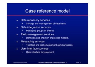 ©Ian Sommerville 2004 Software Engineering, 7th edition. Chapter 11 Slide 47
Case reference model
● Data repository services
• Storage and management of data items.
● Data integration services
• Managing groups of entities.
● Task management services
• Definition and enaction of process models.
● Messaging services
• Tool-tool and tool-environment communication.
● User interface services
• User interface development.
 