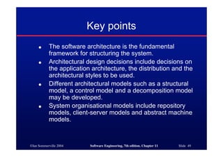 ©Ian Sommerville 2004 Software Engineering, 7th edition. Chapter 11 Slide 49
Key points
● The software architecture is the fundamental
framework for structuring the system.
● Architectural design decisions include decisions on
the application architecture, the distribution and the
architectural styles to be used.
● Different architectural models such as a structural
model, a control model and a decomposition model
may be developed.
● System organisational models include repository
models, client-server models and abstract machine
models.
 