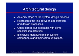 ©Ian Sommerville 2004 Software Engineering, 7th edition. Chapter 11 Slide 5
Architectural design
● An early stage of the system design process.
● Represents the link between specification
and design processes.
● Often carried out in parallel with some
specification activities.
● It involves identifying major system
components and their communications.
 