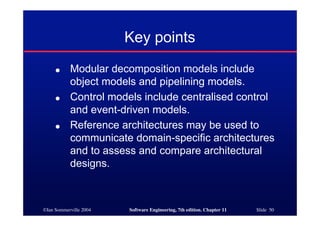 ©Ian Sommerville 2004 Software Engineering, 7th edition. Chapter 11 Slide 50
Key points
● Modular decomposition models include
object models and pipelining models.
● Control models include centralised control
and event-driven models.
● Reference architectures may be used to
communicate domain-specific architectures
and to assess and compare architectural
designs.
 