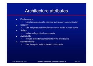 ©Ian Sommerville 2004 Software Engineering, 7th edition. Chapter 11 Slide 52
Architecture attributes
● Performance
• Localise operations to minimise sub-system communication
● Security
• Use a layered architecture with critical assets in inner layers
● Safety
• Isolate safety-critical components
● Availability
• Include redundant components in the architecture
● Maintainability
• Use fine-grain, self-contained components
 