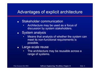 ©Ian Sommerville 2004 Software Engineering, 7th edition. Chapter 11 Slide 6
Advantages of explicit architecture
● Stakeholder communication
• Architecture may be used as a focus of
discussion by system stakeholders.
● System analysis
• Means that analysis of whether the system can
meet its non-functional requirements is
possible.
● Large-scale reuse
• The architecture may be reusable across a
range of systems.
 