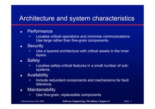©Ian Sommerville 2004 Software Engineering, 7th edition. Chapter 11 Slide 7
Architecture and system characteristics
● Performance
• Localise critical operations and minimise communications.
Use large rather than fine-grain components.
● Security
• Use a layered architecture with critical assets in the inner
layers.
● Safety
• Localise safety-critical features in a small number of sub-
systems.
● Availability
• Include redundant components and mechanisms for fault
tolerance.
● Maintainability
• Use fine-grain, replaceable components.
 