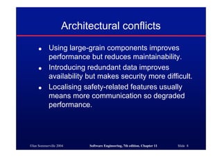 ©Ian Sommerville 2004 Software Engineering, 7th edition. Chapter 11 Slide 8
Architectural conflicts
● Using large-grain components improves
performance but reduces maintainability.
● Introducing redundant data improves
availability but makes security more difficult.
● Localising safety-related features usually
means more communication so degraded
performance.
 