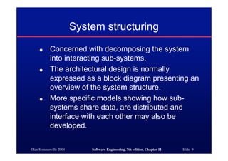 ©Ian Sommerville 2004 Software Engineering, 7th edition. Chapter 11 Slide 9
System structuring
● Concerned with decomposing the system
into interacting sub-systems.
● The architectural design is normally
expressed as a block diagram presenting an
overview of the system structure.
● More specific models showing how sub-
systems share data, are distributed and
interface with each other may also be
developed.
 