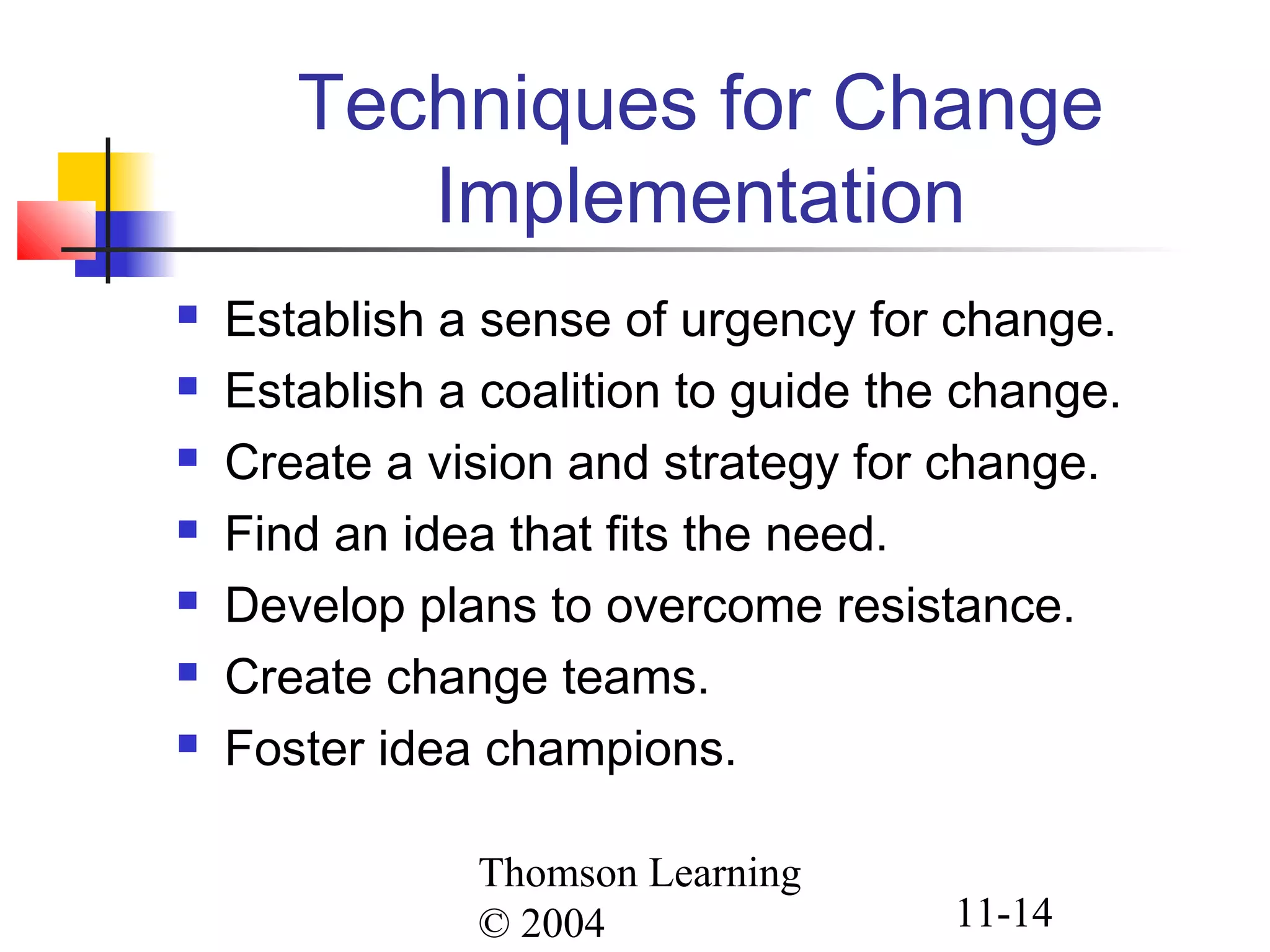 Thomson Learning
© 2004 11-14
Techniques for Change
Implementation
 Establish a sense of urgency for change.
 Establish a coalition to guide the change.
 Create a vision and strategy for change.
 Find an idea that fits the need.
 Develop plans to overcome resistance.
 Create change teams.
 Foster idea champions.
 
