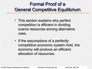 © 2002 Prentice Hall Business Publishing© 2002 Prentice Hall Business Publishing Principles of Economics, 6/ePrinciples of Economics, 6/e Karl Case, Ray FairKarl Case, Ray Fair
Formal Proof of aFormal Proof of a
General Competitive EquilibriumGeneral Competitive Equilibrium
• This section explains why perfectThis section explains why perfect
competition is efficient in dividingcompetition is efficient in dividing
scarce resources among alternativescarce resources among alternative
uses.uses.
• If the assumptions of a perfectlyIf the assumptions of a perfectly
competitive economic system hold, thecompetitive economic system hold, the
economy will produce an efficienteconomy will produce an efficient
allocation of resources.allocation of resources.
 