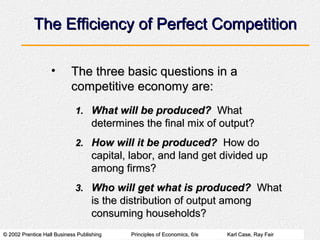 © 2002 Prentice Hall Business Publishing© 2002 Prentice Hall Business Publishing Principles of Economics, 6/ePrinciples of Economics, 6/e Karl Case, Ray FairKarl Case, Ray Fair
The Efficiency of Perfect CompetitionThe Efficiency of Perfect Competition
• The three basic questions in aThe three basic questions in a
competitive economy are:competitive economy are:
1.1. What will be produced?What will be produced? WhatWhat
determines the final mix of output?determines the final mix of output?
2.2. How will it be produced?How will it be produced? How doHow do
capital, labor, and land get divided upcapital, labor, and land get divided up
among firms?among firms?
3.3. Who will get what is produced?Who will get what is produced? WhatWhat
is the distribution of output amongis the distribution of output among
consuming households?consuming households?
 