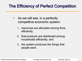© 2002 Prentice Hall Business Publishing© 2002 Prentice Hall Business Publishing Principles of Economics, 6/ePrinciples of Economics, 6/e Karl Case, Ray FairKarl Case, Ray Fair
The Efficiency of Perfect CompetitionThe Efficiency of Perfect Competition
• As we will see, in a perfectlyAs we will see, in a perfectly
competitive economic system:competitive economic system:
1.1. resources are allocated among firmsresources are allocated among firms
efficiently,efficiently,
2.2. final products are distributed amongfinal products are distributed among
households efficiently, andhouseholds efficiently, and
3.3. the system produces the things thatthe system produces the things that
people want.people want.
 