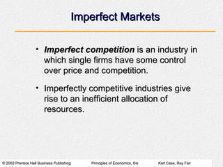© 2002 Prentice Hall Business Publishing© 2002 Prentice Hall Business Publishing Principles of Economics, 6/ePrinciples of Economics, 6/e Karl Case, Ray FairKarl Case, Ray Fair
Imperfect MarketsImperfect Markets
• Imperfect competitionImperfect competition is an industry inis an industry in
which single firms have some controlwhich single firms have some control
over price and competition.over price and competition.
• Imperfectly competitive industries giveImperfectly competitive industries give
rise to an inefficient allocation ofrise to an inefficient allocation of
resources.resources.
 