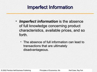 © 2002 Prentice Hall Business Publishing© 2002 Prentice Hall Business Publishing Principles of Economics, 6/ePrinciples of Economics, 6/e Karl Case, Ray FairKarl Case, Ray Fair
Imperfect InformationImperfect Information
• Imperfect informationImperfect information is the absenceis the absence
of full knowledge concerning productof full knowledge concerning product
characteristics, available prices, and socharacteristics, available prices, and so
forth.forth.
• The absence of full information can lead toThe absence of full information can lead to
transactions that are ultimatelytransactions that are ultimately
disadvantageous.disadvantageous.
 