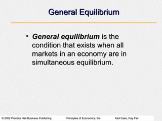 © 2002 Prentice Hall Business Publishing© 2002 Prentice Hall Business Publishing Principles of Economics, 6/ePrinciples of Economics, 6/e Karl Case, Ray FairKarl Case, Ray Fair
General EquilibriumGeneral Equilibrium
• General equilibriumGeneral equilibrium is theis the
condition that exists when allcondition that exists when all
markets in an economy are inmarkets in an economy are in
simultaneous equilibrium.simultaneous equilibrium.
 
