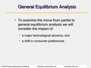 © 2002 Prentice Hall Business Publishing© 2002 Prentice Hall Business Publishing Principles of Economics, 6/ePrinciples of Economics, 6/e Karl Case, Ray FairKarl Case, Ray Fair
General Equilibrium AnalysisGeneral Equilibrium Analysis
• To examine the move from partial toTo examine the move from partial to
general equilibrium analysis we willgeneral equilibrium analysis we will
consider the impact of:consider the impact of:
• a major technological advance, anda major technological advance, and
• a shift in consumer preferences.a shift in consumer preferences.
 