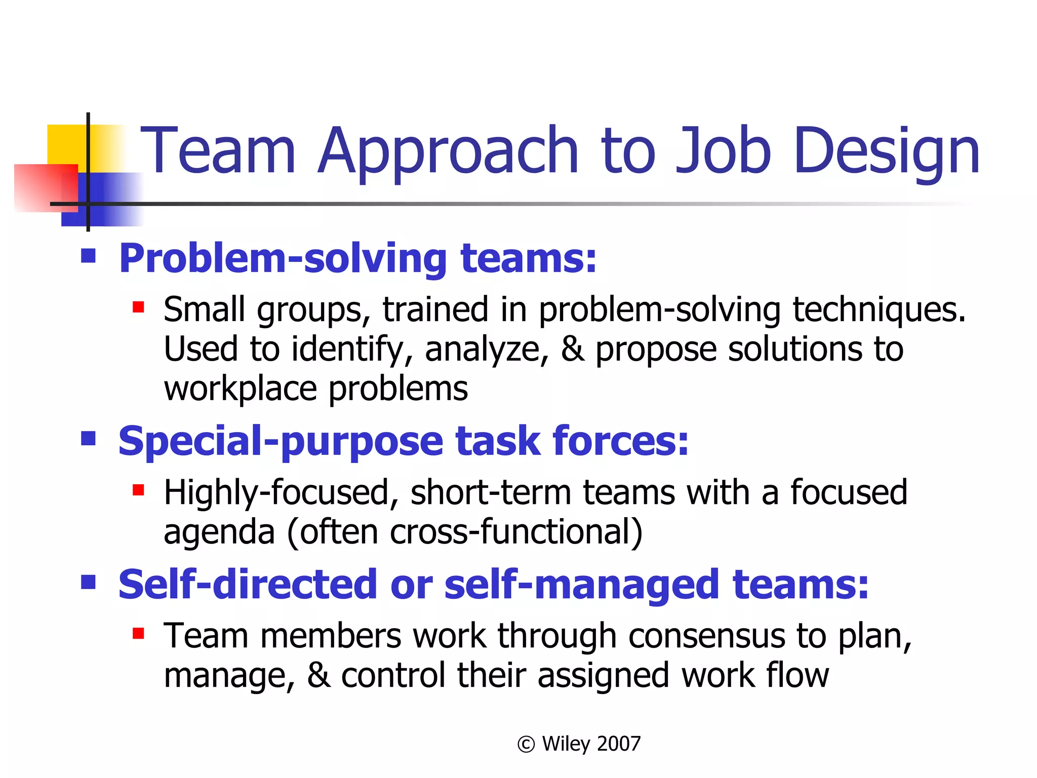 Team Approach to Job Design Problem-solving teams: Small groups, trained in problem-solving techniques.  Used to identify, analyze, & propose solutions to workplace problems Special-purpose task forces: Highly-focused, short-term teams with a focused agenda (often cross-functional) Self-directed or self-managed teams: Team members work through consensus to plan, manage, & control their assigned work flow 