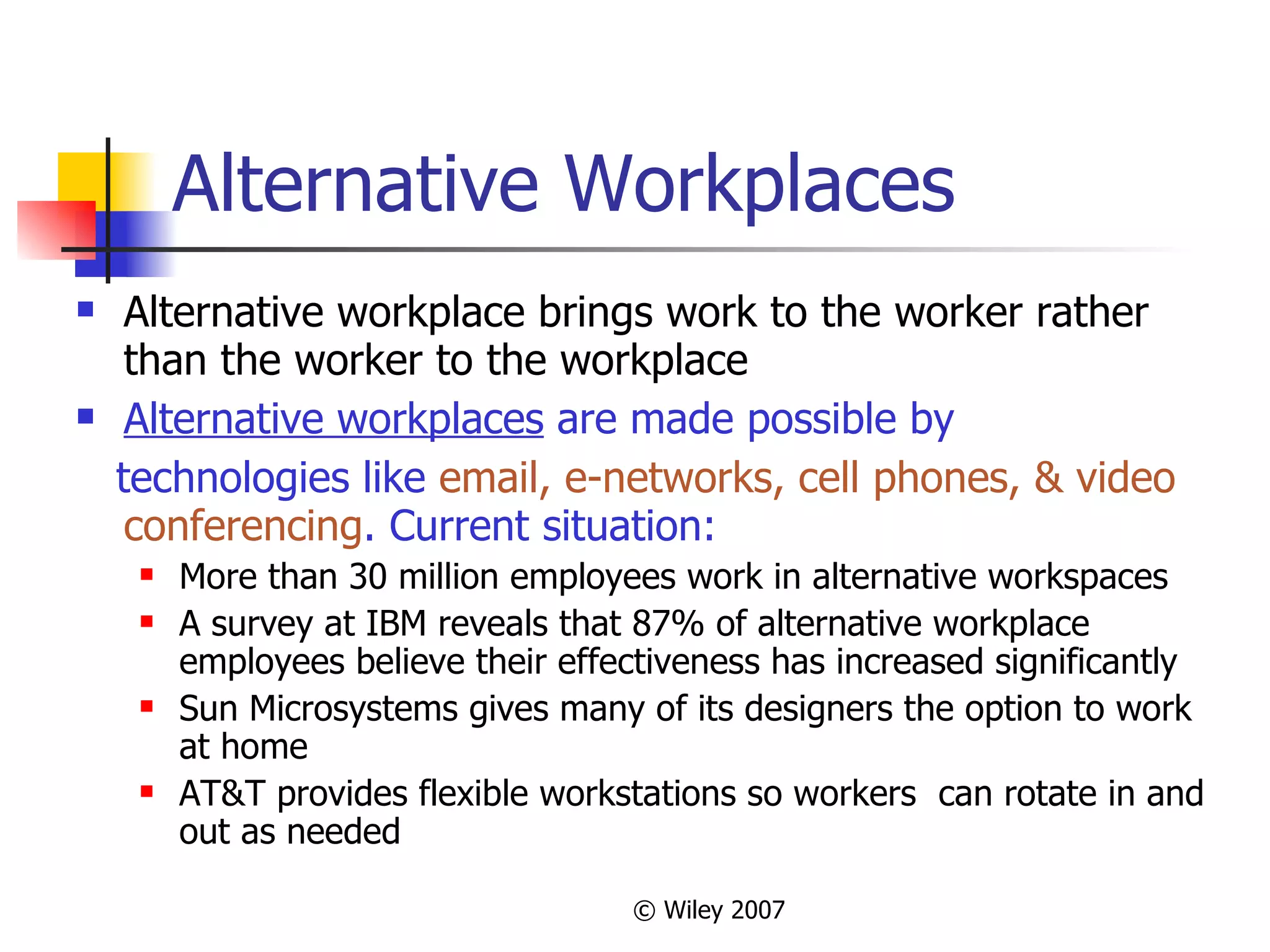 Alternative Workplaces Alternative workplace brings work to the worker rather than the worker to the workplace Alternative workplaces  are made possible by technologies like  email, e-networks, cell phones, &   video conferencing . Current situation:   More than 30 million employees work in alternative workspaces A survey at IBM reveals that 87% of alternative workplace employees believe their effectiveness has increased significantly Sun Microsystems gives many of its designers the option to work at home AT&T provides flexible workstations so workers  can rotate in and out as needed 