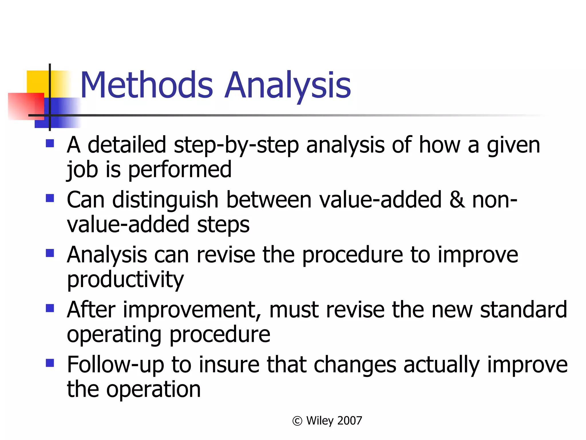Methods Analysis A detailed step-by-step analysis of how a given job is performed Can distinguish between value-added & non-value-added steps Analysis can revise the procedure to improve productivity After improvement, must revise the new standard operating procedure Follow-up to insure that changes actually improve the operation 