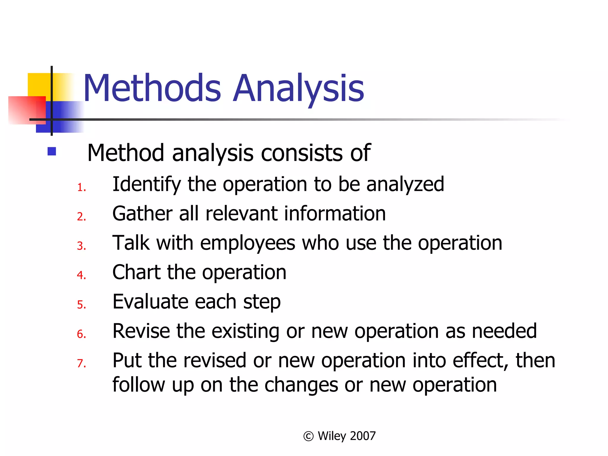 Methods Analysis Method analysis consists of Identify the operation to be analyzed Gather all relevant information Talk with employees who use the operation Chart the operation Evaluate each step Revise the existing or new operation as needed Put the revised or new operation into effect, then follow up on the changes or new operation 