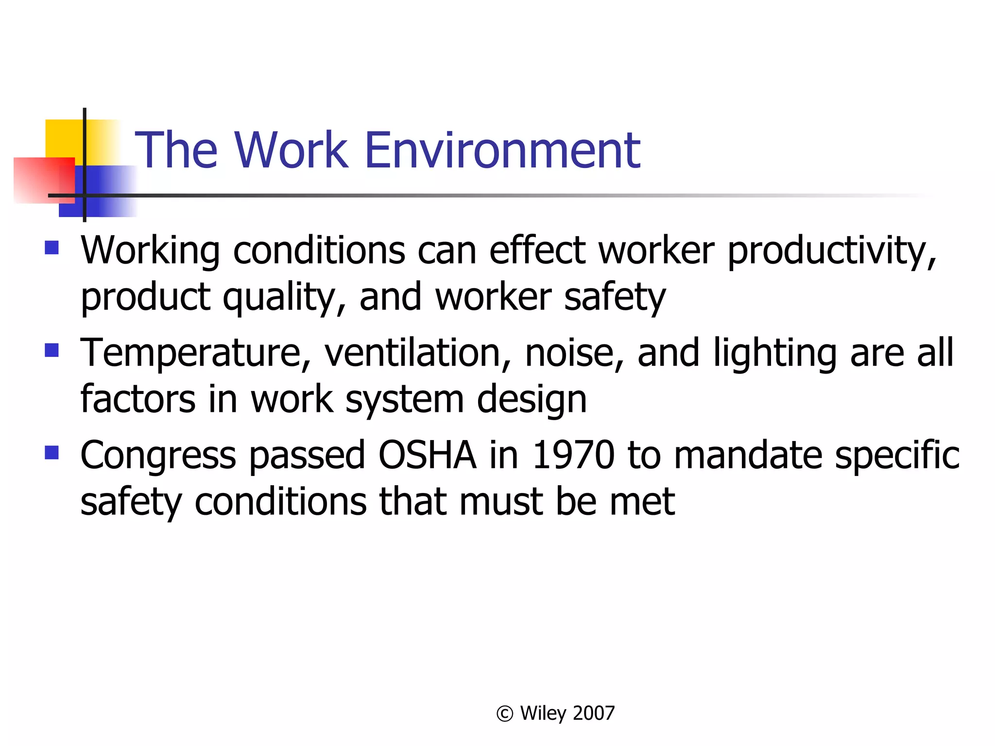 The Work Environment Working conditions can effect worker productivity, product quality, and worker safety Temperature, ventilation, noise, and lighting are all factors in work system design Congress passed OSHA in 1970 to mandate specific safety conditions that must be met 