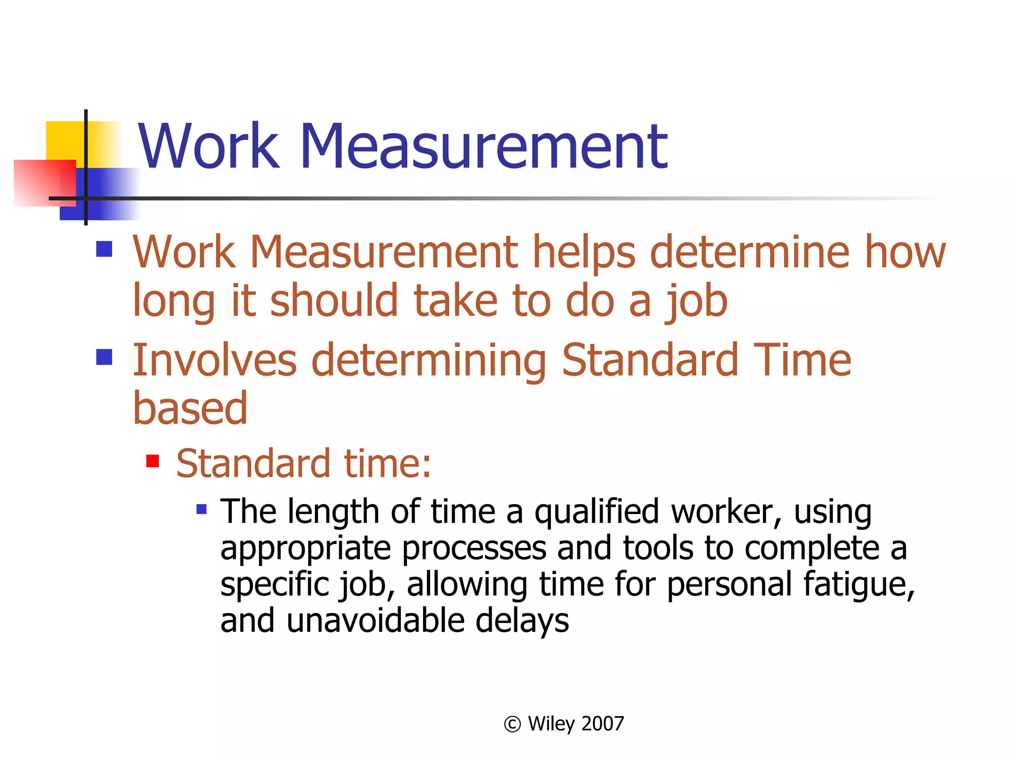 Work Measurement Work Measurement helps determine how long it should take to do a job Involves determining Standard Time based Standard time: The length of time a qualified worker, using appropriate processes and tools to complete a specific job, allowing time for personal fatigue, and unavoidable delays 