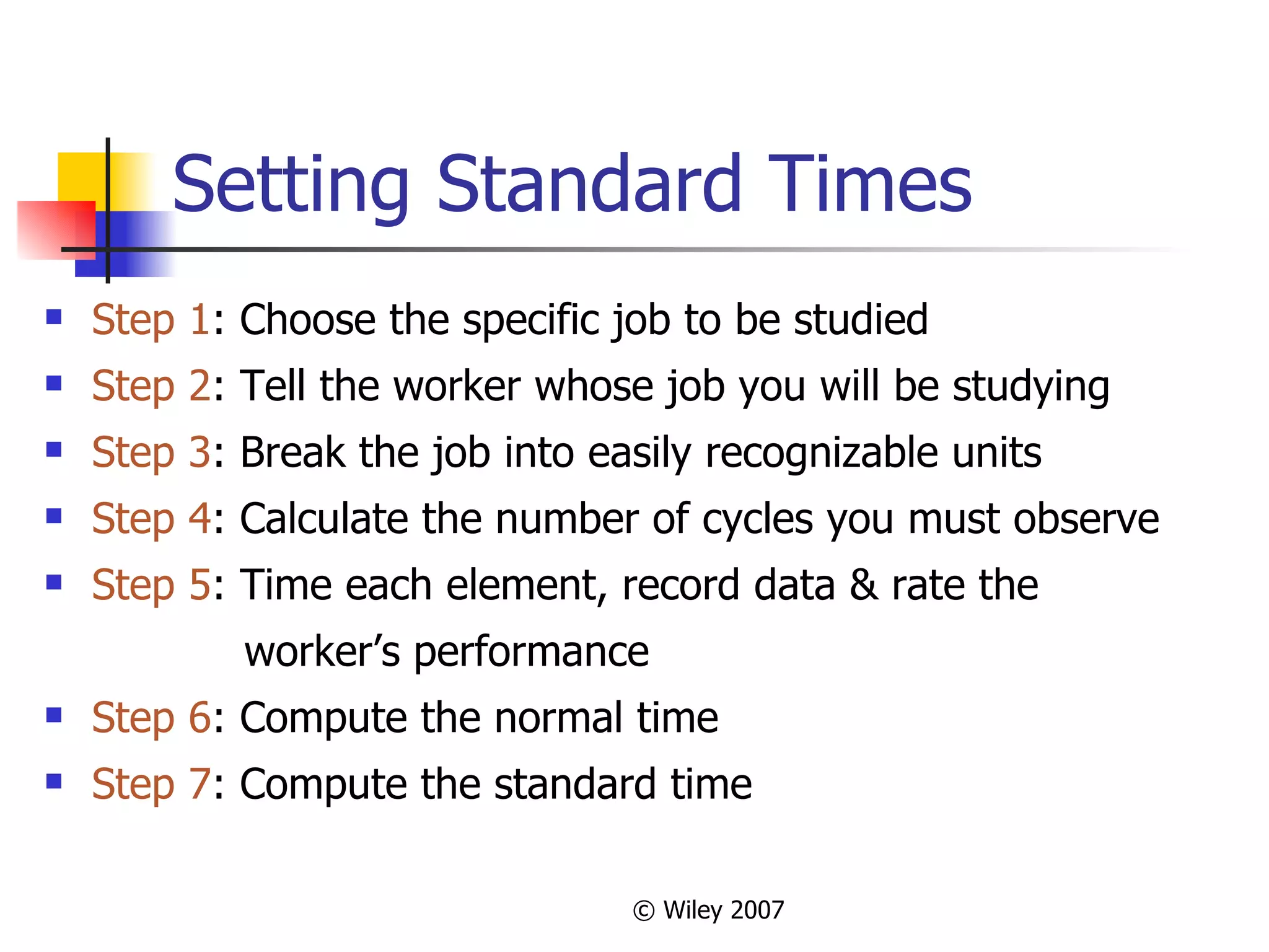 Setting Standard Times Step 1 : Choose the specific job to be studied Step 2 : Tell the worker whose job you will be studying Step 3 : Break the job into easily recognizable units Step 4 : Calculate the number of cycles you must observe Step 5 : Time each element, record data & rate the  worker’s performance Step 6 : Compute the normal time Step 7 : Compute the standard time 