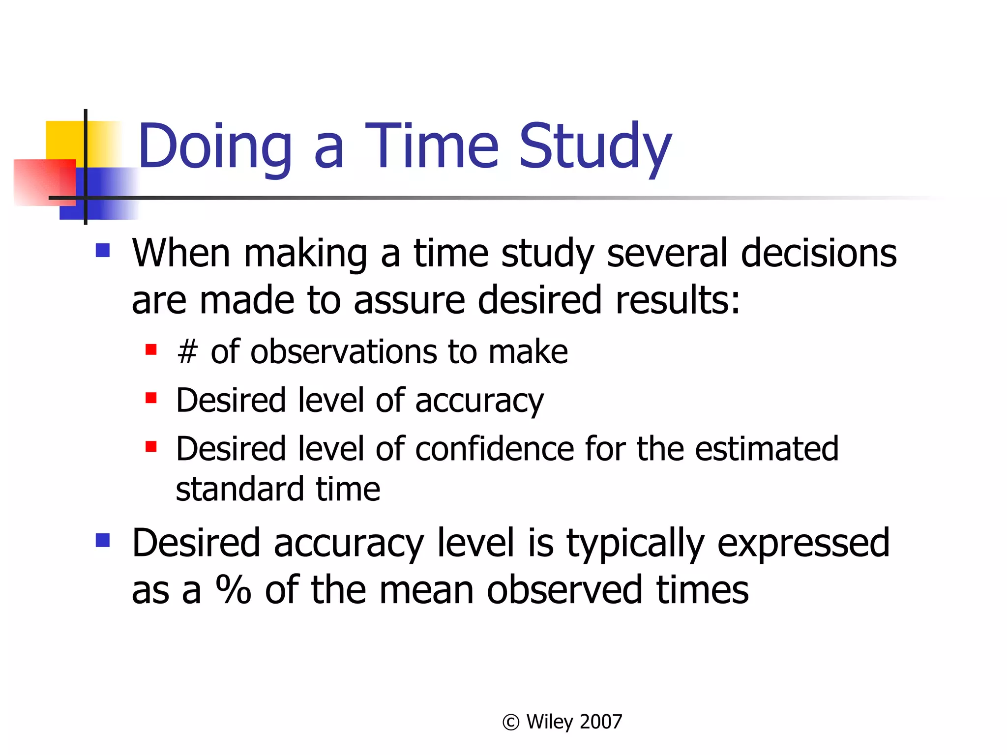 Doing a Time Study When making a time study several decisions are made to assure desired results: # of observations to make Desired level of accuracy Desired level of confidence for the estimated standard time Desired accuracy level is typically expressed as a % of the mean observed times 