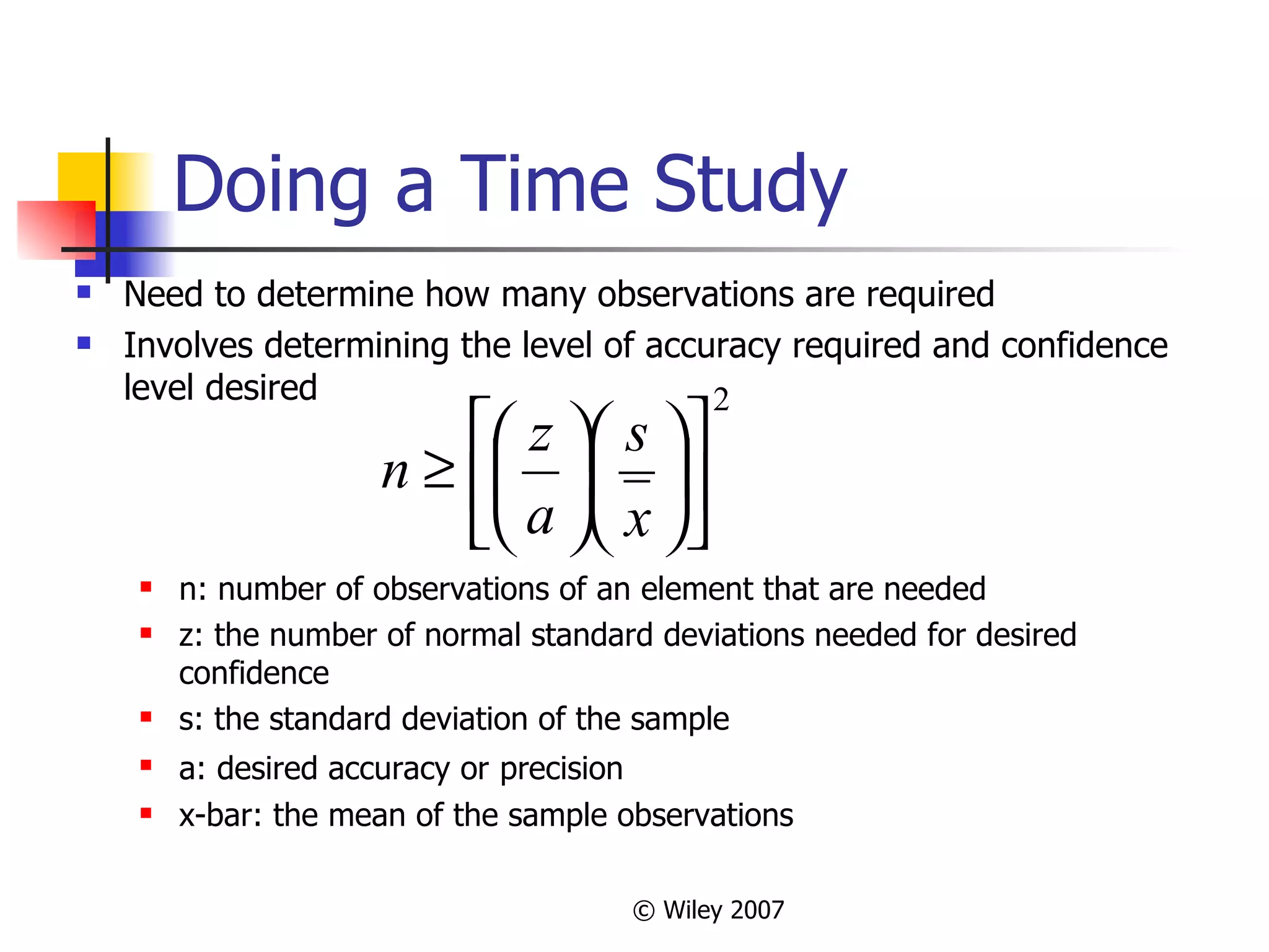 Doing a Time Study Need to determine how many observations are required Involves determining the level of accuracy required and confidence level desired n: number of observations of an element that are needed z: the number of normal standard deviations needed for desired confidence s: the standard deviation of the sample a: desired accuracy or   precision x-bar: the mean of the sample observations  