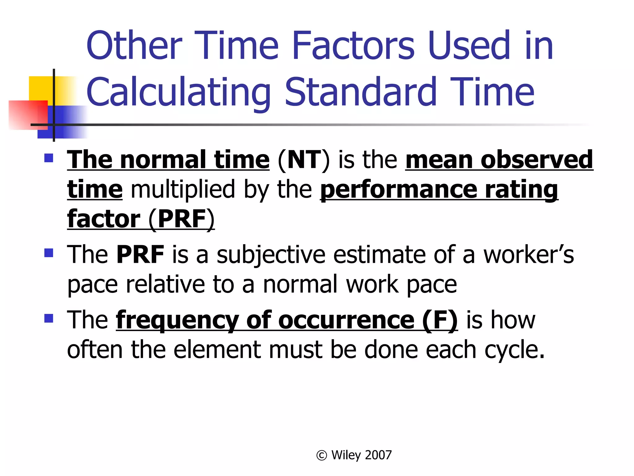 Other Time Factors Used in Calculating Standard Time The normal time  ( NT ) is the  mean observed time  multiplied by the  performance rating factor  ( PRF ) The  PRF  is a subjective estimate of a worker’s pace relative to a normal work pace The  frequency of occurrence (F)  is how often the element must be done each cycle.  