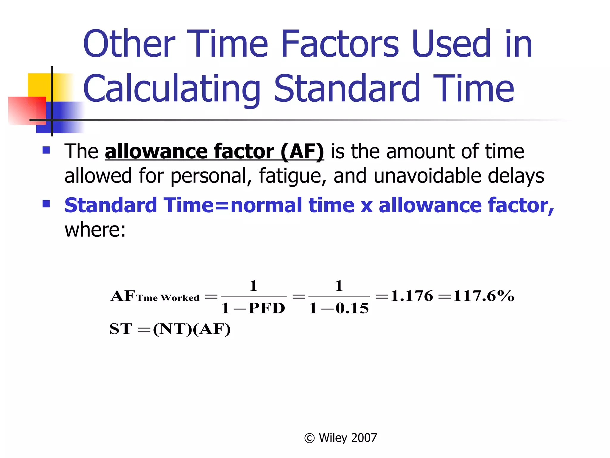 Other Time Factors Used in Calculating Standard Time The  allowance factor (AF)  is the amount of time allowed for personal, fatigue, and unavoidable delays Standard Time=normal time x allowance factor,  where: 