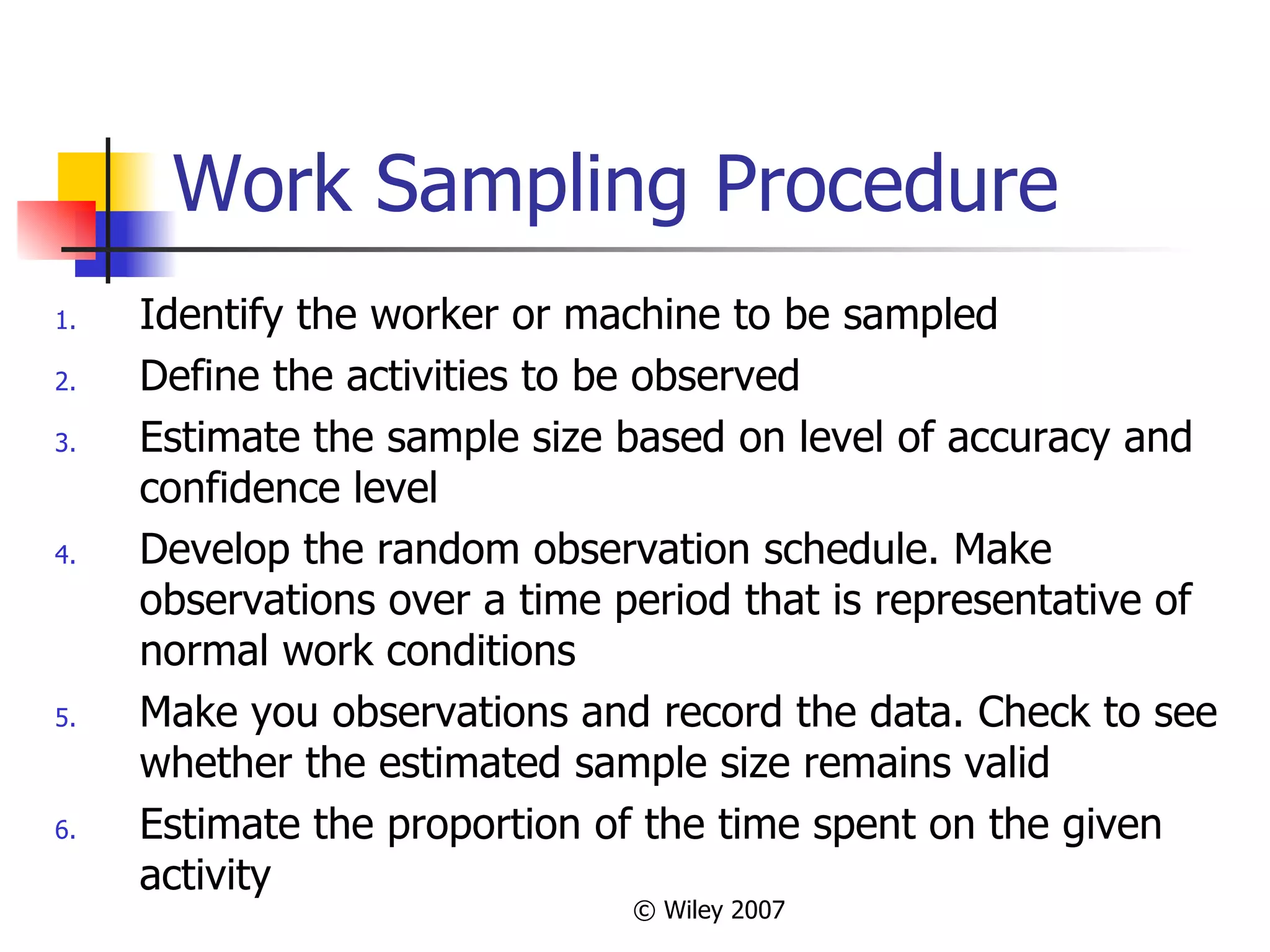 Work Sampling Procedure Identify the worker or machine to be sampled Define the activities to be observed Estimate the sample size based on level of accuracy and confidence level Develop the random observation schedule. Make observations over a time period that is representative of normal work conditions Make you observations and record the data. Check to see whether the estimated sample size remains valid Estimate the proportion of the time spent on the given activity 