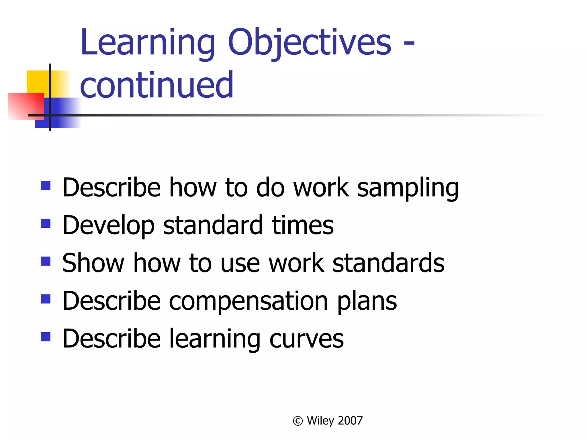 Learning Objectives - continued Describe how to do work sampling Develop standard times Show how to use work standards Describe compensation plans Describe learning curves 