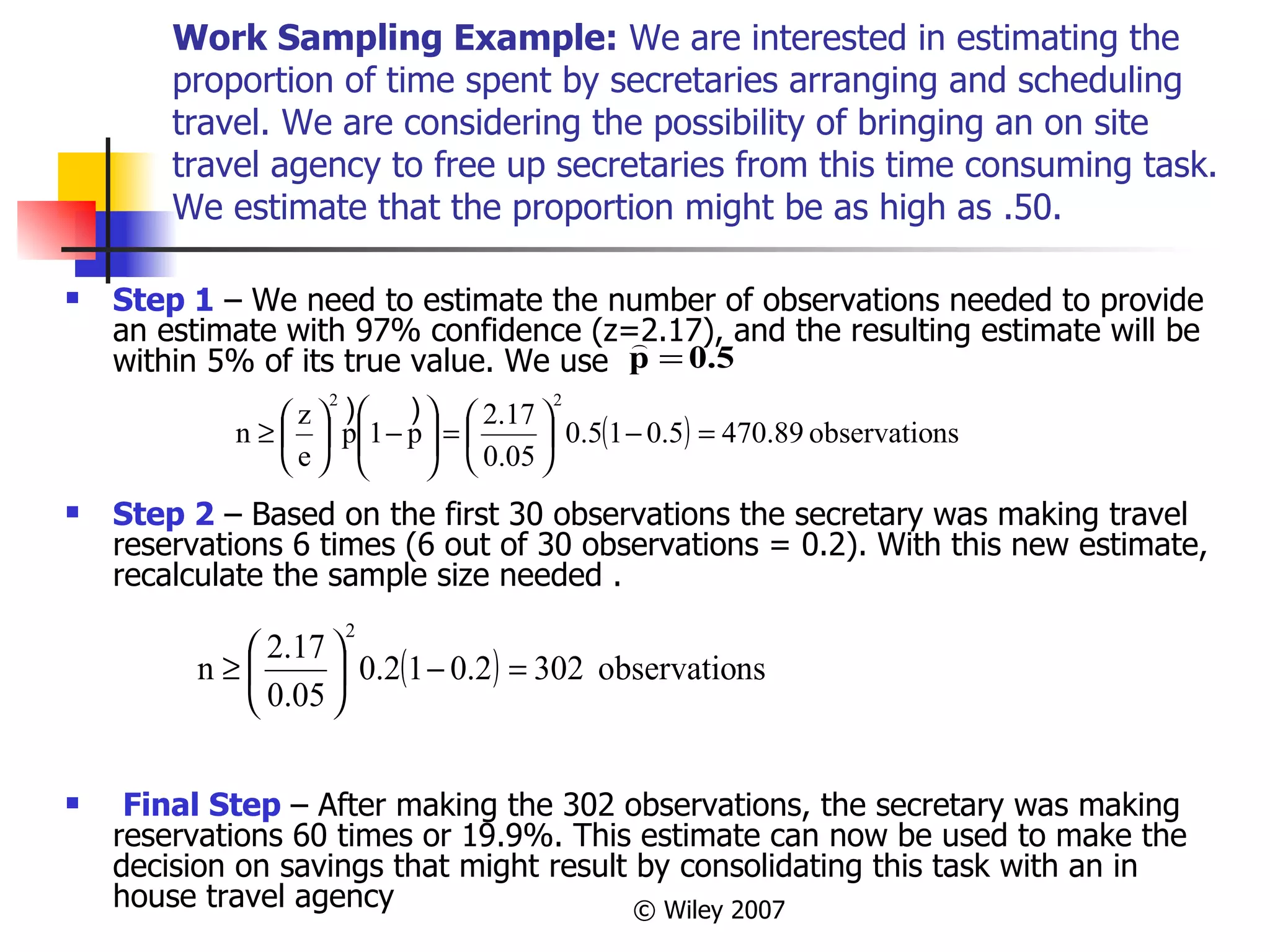 Work Sampling Example:  We are interested in estimating the proportion of time spent by secretaries arranging and scheduling travel. We are considering the possibility of bringing an on site travel agency to free up secretaries from this time consuming task. We estimate that the proportion might be as high as .50.  Step 1  – We need to estimate the number of observations needed to provide an estimate with 97% confidence (z=2.17), and the resulting estimate will be within 5% of its true value. We use  Step 2  – Based on the first 30 observations the secretary was making travel reservations 6 times (6 out of 30 observations = 0.2). With this new estimate, recalculate the sample size needed . Final Step  – After making the 302 observations, the secretary was making reservations 60 times or 19.9%. This estimate can now be used to make the decision on savings that might result by consolidating this task with an in house travel agency  