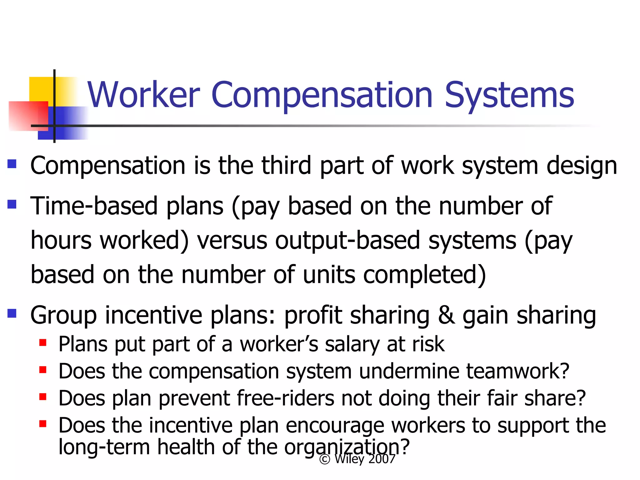 Worker Compensation Systems Compensation is the third part of work system design Time-based plans (pay based on the number of hours worked) versus output-based systems (pay based on the number of units completed)  Group incentive plans: profit sharing & gain sharing Plans put part of a worker’s salary at risk Does the compensation system undermine teamwork?  Does plan prevent free-riders not doing their fair share? Does the incentive plan encourage workers to support the long-term health of the organization? 