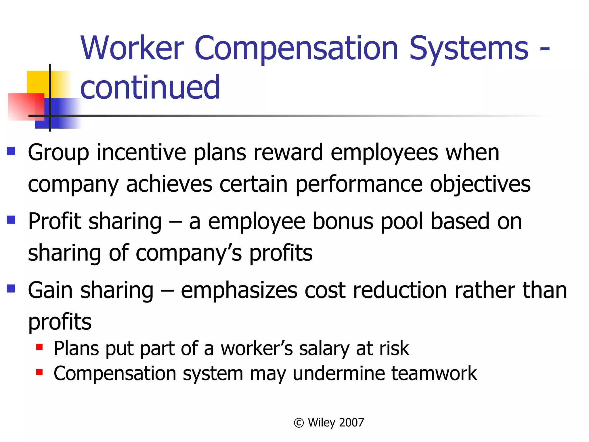 Worker Compensation Systems - continued Group incentive plans reward employees when company achieves certain performance objectives Profit sharing – a employee bonus pool based on sharing of company’s profits Gain sharing – emphasizes cost reduction rather than profits Plans put part of a worker’s salary at risk Compensation system may undermine teamwork 