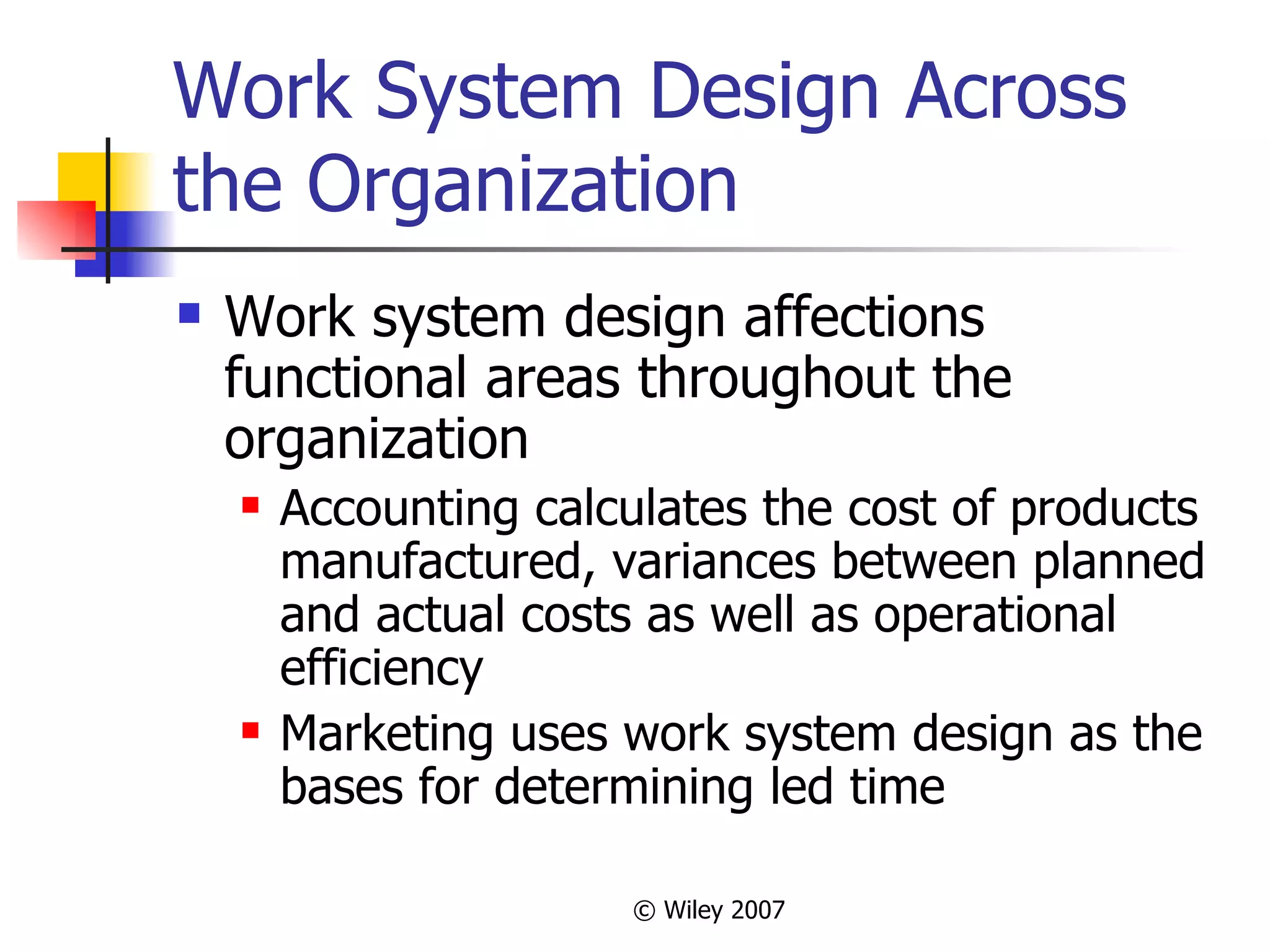Work System Design Across the Organization Work system design affections functional areas throughout the organization Accounting calculates the cost of products manufactured, variances between planned and actual costs as well as operational efficiency Marketing uses work system design as the bases for determining led time 